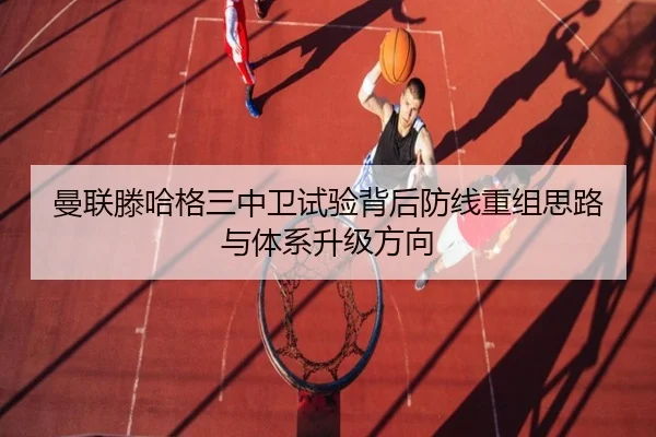 曼联滕哈格三中卫试验背后防线重组思路与体系升级方向